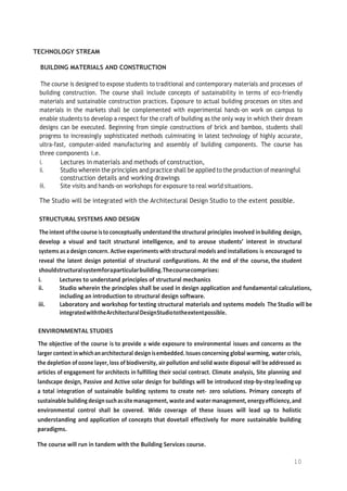 10
TECHNOLOGY STREAM
BUILDING MATERIALS AND CONSTRUCTION
The course is designed to expose students to traditional and contemporary materials and processes of
building construction. The course shall include concepts of sustainability in terms of eco-friendly
materials and sustainable construction practices. Exposure to actual building processes on sites and
materials in the markets shall be complemented with experimental hands-on work on campus to
enable students to develop a respect for the craft of building as the only way in which their dream
designs can be executed. Beginning from simple constructions of brick and bamboo, students shall
progress to increasingly sophisticated methods culminating in latest technology of highly accurate,
ultra-fast, computer-aided manufacturing and assembly of building components. The course has
three components i.e.
i. Lectures in materials and methods of construction,
ii. Studio wherein the principles and practice shall be applied to the production of meaningful
construction details and working drawings
iii. Site visits and hands-on workshops for exposure to real world situations.
The Studio will be integrated with the Architectural Design Studio to the extent possible.
STRUCTURAL SYSTEMS AND DESIGN
The intent ofthe course isto conceptually understand the structural principles involved inbuilding design,
develop a visual and tacit structural intelligence, and to arouse students’ interest in structural
systems asa design concern. Active experiments with structural models and installations is encouraged to
reveal the latent design potential of structural configurations. At the end of the course, the student
shouldstructuralsystemforaparticularbuilding.Thecoursecomprises:
i. Lectures to understand principles of structural mechanics
ii. Studio wherein the principles shall be used in design application and fundamental calculations,
including an introduction to structural design software.
iii. Laboratory and workshop for testing structural materials and systems models The Studio will be
integratedwiththeArchitecturalDesignStudiototheextentpossible.
ENVIRONMENTAL STUDIES
The objective of the course is to provide a wide exposure to environmental issues and concerns as the
larger context inwhichanarchitectural designisembedded.Issues concerning global warming, water crisis,
the depletion of ozone layer,loss ofbiodiversity, air pollution and solid waste disposal will beaddressed as
articles of engagement for architects in fulfilling their social contract. Climate analysis, Site planning and
landscape design, Passive and Active solar design for buildings will be introduced step-by-step leadingup
a total integration of sustainable building systems to create net- zero solutions. Primary concepts of
sustainable buildingdesignsuchassitemanagement, waste and watermanagement, energyefficiency,and
environmental control shall be covered. Wide coverage of these issues will lead up to holistic
understanding and application of concepts that dovetail effectively for more sustainable building
paradigms.
The course will run in tandem with the Building Services course.
 