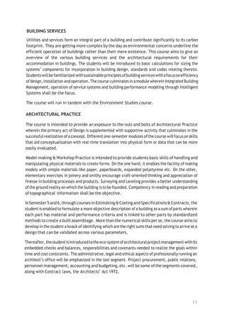 11
BUILDING SERVICES
Utilities and services form an integral part of a building and contribute significantly to its carbon
footprint. They are getting more complex by the day as environmental concerns underline the
efficient operation of buildings rather than their mere existence. This course aims to give an
overview of the various building services and the architectural requirements for their
accommodation in buildings. The students will be introduced to basic calculations for sizing the
systems’ components for incorporation in building design, standards and codes relating thereto.
Studentswillbefamiliarized withsustainableprinciples ofbuildingserviceswithafocusonefficiency
ofdesign,installation and operation. The course culminates inamodule wherein Integrated Building
Management, operation of service systems and building performance modeling through Intelligent
Systems shall be the focus.
The course will run in tandem with the Environment Studies course.
ARCHITECTURAL PRACTICE
The course is intended to provide an exposure to the nuts and bolts of Architectural Practice
wherein the primary act of Design is supplemented with supportive activity that culminates in the
successful realization ofa concept. Different one-semester modules ofthe course willfocus on skills
that aid conceptualization with real-time translation into physical form or data that can be more
easily evaluated.
Model-making & Workshop Practice is intended to provide students basic skills of handling and
manipulating physical materials to create forms. On the one hand, it enables the facility of making
models with simple materials like paper, paperboards, expanded polystyrene etc. On the other,
elementary exercises in joinery and smithy encourage craft-oriented thinking and appreciation of
finesse in building processes and products. Surveying and Leveling provides a better understanding
ofthe ground reality on which the building is to be founded. Competency in reading and preparation
of topographical information shall be the objective.
InSemester 5and 6,through courses in Estimating &Costing and Specifications &Contracts, the
student is enabled to formulate a more objective description ofa building as a sum of parts wherein
each part has material and performance criteria and is linked to other parts by standardized
methods to create a built assemblage. More than the numerical skills per se,the course aims to
develop in the student a knack of identifying which are the right sums that need solving to arrive at a
design that can be validated across various parameters.
Thereafter,thestudentisintroducedtotheeco-systemofarchitectural projectmanagement withits
embedded checks and balances, responsibilities and covenants needed to realize the goals within
time and cost constraints. The administrative, legal and ethical aspects of professionally running an
architect’s office will be emphasized in the last segment. Project procurement, public relations,
personnel management, accounting and budgeting, etc. will be some of the segments covered,
along with Contract laws, the Architects’ Act 1972,
 