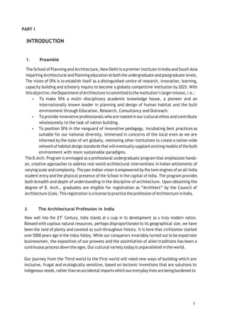 3
PART I
INTRODUCTION
1. Preamble
The School ofPlanning and Architecture, New Delhi is a premier institute inIndia andSouth Asia
imparting Architectural andPlanning education atboththe undergraduate and postgraduate levels.
The vision of SPA is to establish itself as a distinguished centre of research, innovation, learning,
capacity building and scholarly inquiry to become a globally competitive institution by 2025. With
thisobjective,theDepartment ofArchitecture iscommittedtotheinstitution’s largermission,i.e.:
• To make SPA a multi—disciplinary academic knowledge house, a pioneer and an
internationally known leader in planning and design of human habitat and the built
environment through Education, Research, Consultancy and Outreach.
• To provide innovative professionals who are rooted in our cultural ethos and contribute
wholesomely to the task of nation building.
• To position SPA in the vanguard of innovative pedagogy, incubating best practices as
suitable for our national diversity, immersed in concerns of the local even as we are
informed by the state-of-art globally, mentoring other institutions to create a nation-wide
network ofhabitat design standards that willeventually supplant existing models ofthebuilt
environment with more sustainable paradigms.
The B.Arch. Program is envisaged as a professional undergraduate program that emphasizes hands-
on, creative approaches to address real-world architectural interventions in Indian settlements of
varying scale and complexity. The pan-Indian vision is empowered by the twin engines of an all-India
student entry and the physical presence of the School in the capital of India. The program provides
both breadth and depth of understanding in the discipline of architecture. Upon obtaining the
degree of B. Arch., graduates are eligible for registration as “Architect” by the Council of
Architecture (CoA). Thisregistration isalicense topractice the profession ofArchitecture inIndia.
2. The Architectural Profession in India
Now well into the 215
Century, India stands at a cusp in its development as a truly modern nation.
Blessed with copious natural resources, perhaps disproportionate to its geographical size, we have
been the land of plenty and coveted as such throughout history. It is here that civilization started
over 5000 years ago in the Indus Valley. While our conquerors invariably turned out to be expatriate
businessmen, the exposition of our prowess and the assimilation of alien traditions has been a
continuous process downthe ages.Our cultural variety today is unparalleled inthe world.
Our journey from the Third world to the First world will need new ways of building which are
inclusive, frugal and ecologically sensitive, based on tectonic inventions that are solutions to
indigenous needs, rather than onoccidental imports which our everyday lives are being burdened to
 