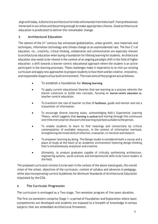 4
alignwithtoday.AdistinctivearchitectureforIndiawillemanatefromIndiaitself,fromprofessionals
immersed in our ethos and discerning enough to make appropriate choices. Good architectural
education is predicated to deliver this remarkable change.
3. Architectural Education
The advent of the 21" century has witnessed globalization, urban growth, new materials and
techniques, information technology and climate change at an unprecedented rate. The four C’s of
education, viz., creativity, critical thinking, collaboration and communication are especially relevant
to architectural education when laying a foundation for lifelong learning for students. Architectural
education also needs to be viewed in the context of an ongoing paradigm shift in the field of higher
education: a shift towards a learner-centric educational approach where the student is an active
participant in the learning processes. These challenges make it imperative to re-visit our existing
curriculum and apply new approaches to prepare students to face them and be creative, innovative,
andresponsible shapersofourbuiltenvironment.Themainaimsoftheprogramareasfollows:
 To establish a foundation for lifelong learning
 To apply current educational theories that see learning as a process wherein the
learner constructs or builds new concepts, focusing on learner-centric education vs.
teacher-centric education.
 To transform the role of teacher to that of facilitator, guide and mentor and not a
transmitter of information
 To encourage diverse learning styles, acknowledging Kolb’s Experiential Learning
Theory, which suggests that learning is cyclical and moving through this continuum
overtimeeverylearnerdiscoversthelearningstylebestsuitabletotheperson.
 To enable students to learn to find meanings and connections by critical
contemplation of available resources, in the context of information overload,
strengthening theinnateskillsofreflection,evaluation,re-iteration andresearch.
 To empower learning by doing. The Design studio is considered both a course and a
place of study at the heart of an academic environment fostering design thinking
that is simultaneously analytical and creative.
 Ultimately, to produce graduates capable of critically synthesizing architecture,
engineering systems, social sciences and entrepreneurial skills to be future leaders in
the field.
The proposed curriculum revision is to be seen in the context of the above stated goals, the overall
vision of the school, objectives of the curriculum, content of syllabus and advances in pedagogy,
while also incorporating current Guidelines for Minimum Standards of Architectural Education
stipulated by the COA.
4. The Curricular Progression
The curriculum is envisaged as a Two-stage, Ten-semester program of five years duration.
The first six semesters comprise Stage 1: a period of Foundation and Exploration where basic
competencies are developed and students are exposed to a breadth of knowledge invarious
subjects that are embedded Architectural firmament.
 