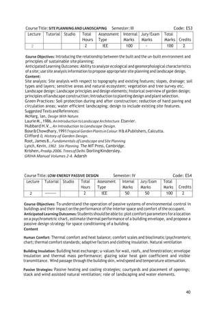40
CourseTitle:SITEPLANNINGANDLANDSCAPING Semester:III Code: ES3
Lecture Tutorial Studio Total
Hours
Assessment
Type
Internal
Marks
Jury/Exam
Marks
Total
Marks Credits
2 2 IEE 100 - 100 2
Course Objectives: Introducing the relationship between the built and the un-built environment and
principles of sustainable site planning;
Anticipated Learning Outcomes: Ability to analyze ecological and geomorphological characteristics
ofa site; use site analysis information topropose appropriate site planning and landscape design.
Content:
Site analysis: Site analysis with respect to topography and existing features; slopes, drainage; soil
types and layers; sensitive areas and natural ecosystem; vegetation and tree survey etc.
Landscape design: Landscape principles and design elements; historical overview of garden design;
principles oflandscape construction; Introductiontoplanting design andplant selection.
Green Practices: Soil protection during and after construction; reduction of hard paving and
circulation areas; water efficient landscaping; design to include existing site features.
Suggested TextsandReferences:
McHarg, lan, Design With Nature.
LaurieM.,1986.AnIntroductiontoLandscapeArchitecture.Elsevier.
Hubbard H.V., An Introduction to Landscape Design.
Bose&Chowdhary,1991TropicalGardenPlantsinColour.H&APublishers,Calcutta.
Clifford 0, History of Garden Design.
Root,James 8.,Fundamentals ofLandscape andSitePlanning
Lynch, Kevin, 1962. Site Planning. The MIT Press, Cambridge.
Krishen,Pradip.2006.TreesofDelhi.DorlingKindersley.
GRIHA Manual Volumes 2-4. Adarsh
Course Title:LOW-ENERGY PASSIVE DESIGN Semester:IV Code: ES4
Lecture Tutorial Studio Total
Hours
Assessment
Type
Internal
Marks
Jury/Exam
Marks
Total
Marks Credits
2 2 IEE 50 50 100 2
Course Objectives: To understand the operation of passive systems of environmental control in
buildings and their impact on the performance ofthe interior space and comfort ofthe occupant.
AnticipatedLearningOutcomes:Studentsshouldbeableto:plotcomfort parameters foralocation
on a psychrometric chart, estimate thermal performance of a building envelope, and propose a
passive design strategy for space conditioning of a building.
Content
Human Comfort: Thermal comfort and heat balance; comfort scales and bioclimatic/psychromteric
chart;thermal comfort standards; adaptive factors and clothing insulation. Natural ventilation
Building Insulation: Building heat exchange; u-values for wall, roofs, and fenestration; envelope
insulation and thermal mass performance; glazing solar heat gain coefficient and visible
transmittance. Wind passage through the building skin, wind speed andtemperature attenuation.
Passive Strategies: Passive heating and cooling strategies; courtyards and placement of openings;
stack and wind assisted natural ventilation; role of landscaping and water elements.
 