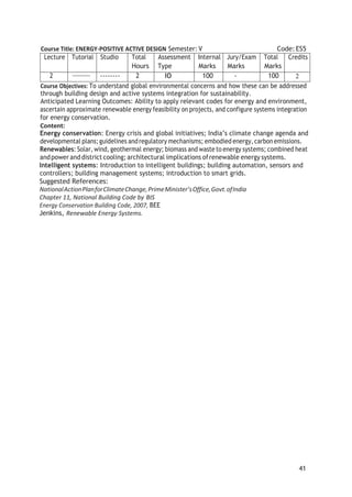 41
Course Title: ENERGY-POSITIVE ACTIVE DESIGN Semester: V Code: ES5
Lecture Tutorial Studio Total
Hours
Assessment
Type
Internal
Marks
Jury/Exam
Marks
Total
Marks
Credits
2 -------- 2 IO 100 - 100 2
Course Objectives: To understand global environmental concerns and how these can be addressed
through building design and active systems integration for sustainability.
Anticipated Learning Outcomes: Ability to apply relevant codes for energy and environment,
ascertain approximate renewable energy feasibility on projects, and configure systems integration
for energy conservation.
Content:
Energy conservation: Energy crisis and global initiatives; India’s climate change agenda and
developmental plans;guidelines andregulatory mechanisms; embodied energy, carbon emissions.
Renewables: Solar, wind,geothermal energy; biomass and waste to energy systems; combined heat
andpower anddistrict cooling; architectural implications ofrenewable energy systems.
Intelligent systems: Introduction to intelligent buildings; building automation, sensors and
controllers; building management systems; introduction to smart grids.
Suggested References:
NationalActionPlanforClimateChange,PrimeMinister’sOffice,Govt.ofIndia
Chapter 11, National Building Code by BIS
Energy Conservation Building Code, 2007, BEE
Jenkins, Renewable Energy Systems.
 