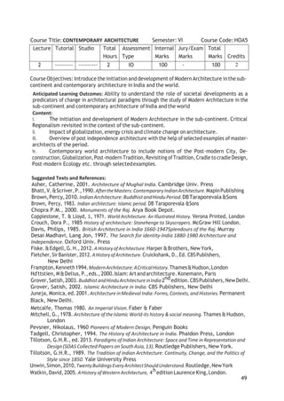 49
Course Title:CONTEMPORARY ARCHITECTURE Semester: VI Course Code: HOA5
Lecture Tutorial Studio Total
Hours
Assessment
Type
Internal
Marks
Jury/Exam
Marks
Total
Marks Credits
2 --------- ---------- 2 IO 100 - 100 2
Course Objectives: Introduce the initiation and development of Modern Architecture inthe sub-
continent and contemporary architecture in India and the world.
Anticipated Learning Outcomes: Ability to understand the role of societal developments as a
predicators of change in architectural paradigms through the study of Modern Architecture in the
sub-continent and contemporary architecture of India and the world
Content:
i. The initiation and development of Modern Architecture in the sub-continent. Critical
Regionalism revisited in the context of the sub-continent.
ii. Impact of globalization,energy crisis and climate change on architecture.
iii. Overview of post independence architecture with the help of selected examples of master-
architects of the period.
iv. Contemporary world architecture to include notions of the Post-modern City, De-
construction, Globalization,Post-modern Tradition, Revisiting ofTradition, Cradle to cradle Design,
Post-modern Ecology etc. through selectedexamples.
Suggested Texts and References:
Asher, Catherine, 2001. Architecture of Mughal India. Cambridge Univ. Press
Bhatt,V. &Scriver,P.,1990.AftertheMasters:ContemporaryIndianArchitecture.MapinPublishing
Brown,Percy,2010.IndianArchitecture:BuddhistandHinduPeriod.DBTaraporevala&Sons
Brown, Percy, 1983. Indian architecture: Islamic period. DB Taraporevala &Sons
Chopra P.M., 2000. Monuments of the Raj. Arya Book Depot.
Copplestone, T. & Lloyd, S., 1971. World Architecture: An Illustrated History. Verona Printed, London
Crouch, Dora P., 1985 History of architecture: Stonehenge to Skyscrapers. McGraw Hill London.
Davis, Philips, 1985. British Architecture in India 1660-1947SpIendours of the Raj. Murray
Desai Madhavi, Lang Jon, 1997. The Search for identity-India 1880-1980 Architecture and
Independence. Oxford Univ. Press
Fiske.&Edgell, G.H., 2012. AHistoryofArchitecture. Harper &Brothers, New York,
Fletcher, Sir Banister, 2012.AHistory ofArchitecture. Cruickshank, D.,Ed. CBSPublishers,
New Delhi
Frampton,Kenneth1994.ModernArchitecture:ACriticalHistory.Thames&Hudson,London
Hd'ttstien, M&Delius,P.,eds.,2000.Islam: Artandarchitecture. Konemann, Paris
Grover,Satish,2003.BuddhistandHinduArchitectureinIndia2ndedition.CBSPublishers,NewDelhi.
Grover, Satish, 2002. Islamic Architecture in India. CBS Publishers, New Delhi
Juneja, Monica, ed. 2001.Architecture inMedieval India: Forms, Contexts, andHistories. Permanent
Black, New Delhi.
Metcalfe, Thomas 1980. An Imperial Vision. Faber & Faber
Mitchell, G., 1978. Architecture oftheIslamic World-its history & social meaning. Thames & Hudson,
London
Pevsner, Nikolaus, 1960 Pioneers of Modern Design, Penguin Books
Tadgell, Christopher, 1994. The History of Architecture in India. Phaidon Press, London
Tillotson, G.H.R., ed. 2013. Paradigms of Indian Architecture: Space and Time in Representation and
Design(SOASCollected Papers onSouthAsia,13).Routledge Publishers, New York.
Tillotson, G.H.R., 1989. The Tradition of Indian Architecture: Continuity, Change, and the Politics of
Style since 1850. Yale University Press
Unwin,Simon,2010,TwentyBuildingsEveryArchitectShouldUnderstand.Routledge,NewYork
Watkin,David,2005.AHistory ofWestern Architecture, 4hedition Laurence King,London.
 