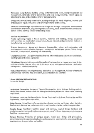 Renewable Energy Systems: Building Energy performance and codes, Energy integration and
management, renewable energy contribution and zero energy buildings, system types and
calculations, cost and embodied energy considerations
Energy Simulation: Building heat transfer, building envelope and design properties, internal gains
and occupancy inputs, simulation software requirements and modeling.
Cities And Climate Change: impact 0f climate change and strategic standpoints, developmental
considerations and visions, city planning and sustainability, social and environmental initiatives,
carbon neutral planning for new and existing cities.
Group 3- TECHNOLOGY
Facade Engineering: Types of facade systems, materials and cladding, design, structural,
environmental, and construction considerations, fasade materials and performance, methods of
manufacturing and installation.
Disaster Management: Natural and Manmade Disasters like cyclones and earthquakes, risk
assessment and strategic planning, Emergency management and software systems, Shelter design,
materials, transportation, assembly and disassembly.
LongSpanStructures: Longspanroofs andcantilevers, efficient structural systems andcalculations,
building types and designexpression.
Tall Buildings: High-rise in the context of Urban Densification and social change, structural design,
multi-use planning, fire and safety, vertical transportation, environmental systems, construction
management, vertical landscaping.
Modular Coordination: Building efficiency, economics and management, modular systems and
prefabricated elements, mass production, standardization and assembly.
Group 4-DESIGN SPECIALIZATIONS
Industrial Design:
Architectural Conservation: History and Theory of Conservation, World Heritage, Building Analysis,
Design Intervention, Conservation Technology and Building Repair and Preservation, Planning
Regulations.
Ecology And Landscape: Landscape Design History, Plants and Horticulture, Construction and Site
Engineering, Drawing representation,
Urban Planning: History/theory of urban planning, physical planning and design, urban statistics,
land use and planning law, urban economics, and planning practice, urban transportation.
Hospital Design: Healthcare facilities design and planning, hospital design standards and
regulations, patient-centeredhealthcare environment, use ofevidence-basedresearch to improve a
healthcare environment
Campus Planning: Principles of campus design, master-plan design and preparation,
accommodation and expansion site planning and landscaping, green rating for campuses and large
developments, transportation and parking,
57
 