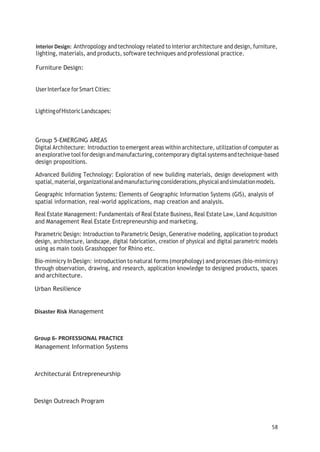 Interior Design: Anthropology andtechnology related to interior architecture and design, furniture,
lighting, materials, and products, software techniques and professional practice.
Furniture Design:
UserInterface forSmart Cities:
LightingofHistoricLandscapes:
Group 5-EMERGING AREAS
Digital Architecture: Introduction to emergent areas within architecture, utilization of computer as
anexplorative toolfordesignandmanufacturing,contemporary digital systemsandtechnique-based
design propositions.
Advanced Building Technology: Exploration of new building materials, design development with
spatial,material,organizationalandmanufacturingconsiderations,physicalandsimulationmodels.
Geographic Information Systems: Elements of Geographic Information Systems (GIS), analysis of
spatial information, real-world applications, map creation and analysis.
Real Estate Management: Fundamentals of Real Estate Business, Real Estate Law, Land Acquisition
and Management Real Estate Entrepreneurship and marketing.
Parametric Design: Introduction to Parametric Design, Generative modeling, application to product
design, architecture, landscape, digital fabrication, creation of physical and digital parametric models
using as main tools Grasshopper for Rhino etc.
Bio-mimicry InDesign: introduction to natural forms (morphology) and processes (bio-mimicry)
through observation, drawing, and research, application knowledge to designed products, spaces
and architecture.
Urban Resilience
Disaster Risk Management
Group 6- PROFESSIONAL PRACTICE
Management Information Systems
Architectural Entrepreneurship
Design Outreach Program
58
 