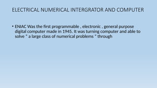 ELECTRICAL NUMERICAL INTERGRATOR AND COMPUTER
• ENIAC Was the first programmable , electronic , general purpose
digital computer made in 1945. It was turning computer and able to
solve “ a large class of numerical problems “ through
 