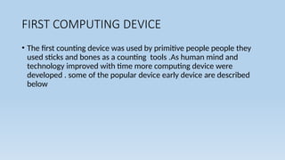 FIRST COMPUTING DEVICE
• The first counting device was used by primitive people people they
used sticks and bones as a counting tools .As human mind and
technology improved with time more computing device were
developed . some of the popular device early device are described
below
 