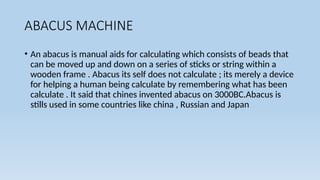 ABACUS MACHINE
• An abacus is manual aids for calculating which consists of beads that
can be moved up and down on a series of sticks or string within a
wooden frame . Abacus its self does not calculate ; its merely a device
for helping a human being calculate by remembering what has been
calculate . It said that chines invented abacus on 3000BC.Abacus is
stills used in some countries like china , Russian and Japan
 