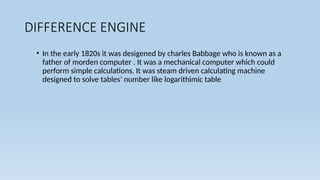 DIFFERENCE ENGINE
• In the early 1820s it was desigened by charles Babbage who is known as a
father of morden computer . It was a mechanical computer which could
perform simple calculations. It was steam driven calculating machine
designed to solve tables’ number like logarithimic table
 