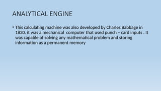 ANALYTICAL ENGINE
• This calculating machine was also developed by Charles Babbage in
1830. it was a mechanical computer that used punch – card inputs . It
was capable of solving any mathematical problem and storing
information as a permanent memory
 
