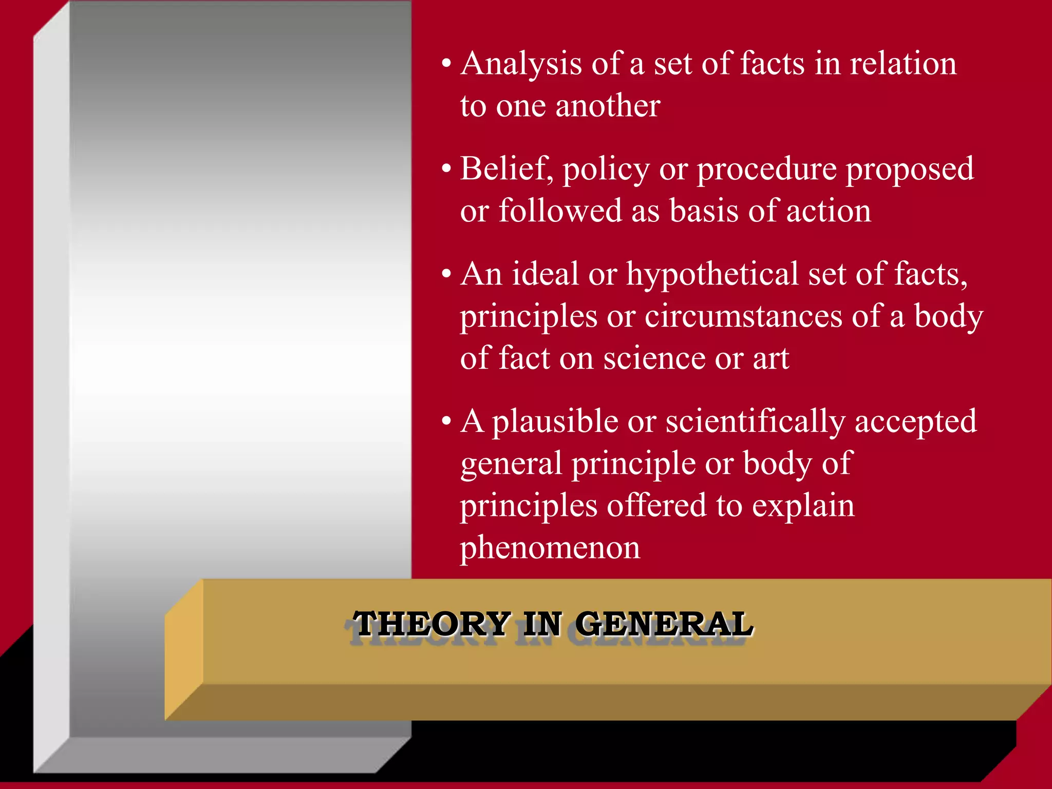 THEORY IN GENERAL
• Analysis of a set of facts in relation
to one another
• Belief, policy or procedure proposed
or followed as basis of action
• An ideal or hypothetical set of facts,
principles or circumstances of a body
of fact on science or art
• A plausible or scientifically accepted
general principle or body of
principles offered to explain
phenomenon
 