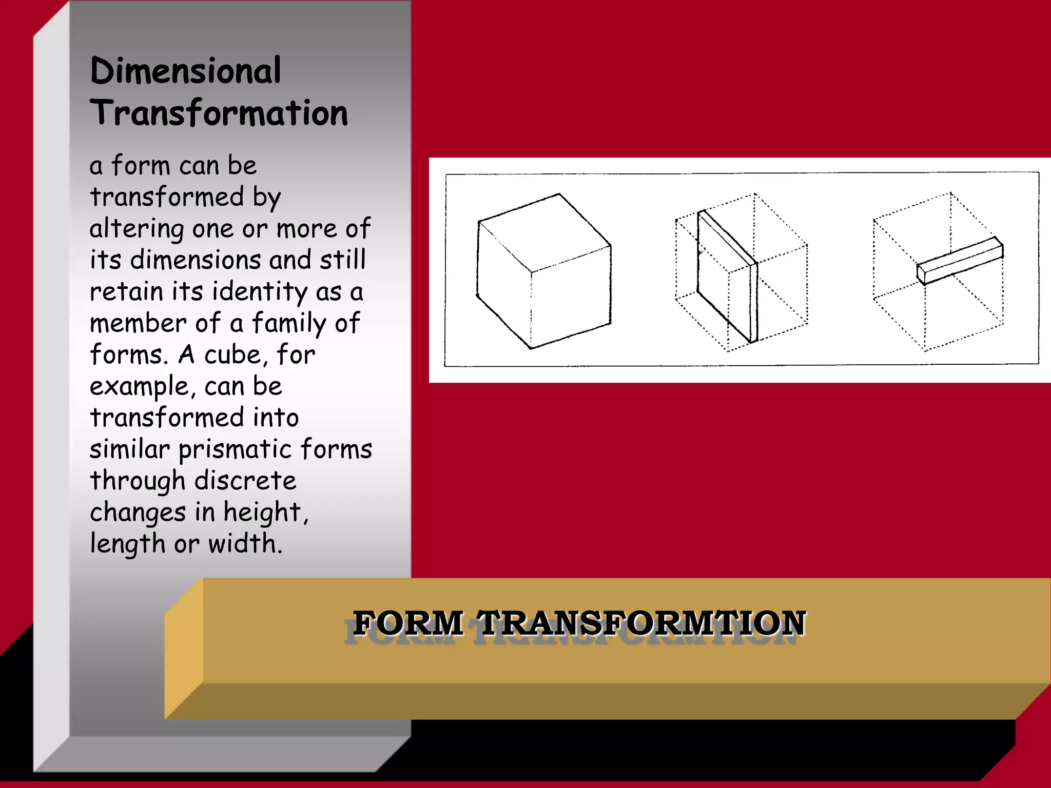 FORM TRANSFORMTION
Dimensional
Transformation
a form can be
transformed by
altering one or more of
its dimensions and still
retain its identity as a
member of a family of
forms. A cube, for
example, can be
transformed into
similar prismatic forms
through discrete
changes in height,
length or width.
 