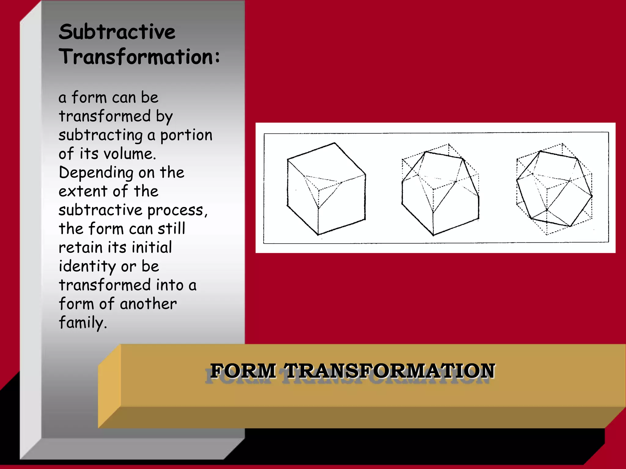 FORM TRANSFORMATION
Subtractive
Transformation:
a form can be
transformed by
subtracting a portion
of its volume.
Depending on the
extent of the
subtractive process,
the form can still
retain its initial
identity or be
transformed into a
form of another
family.
 