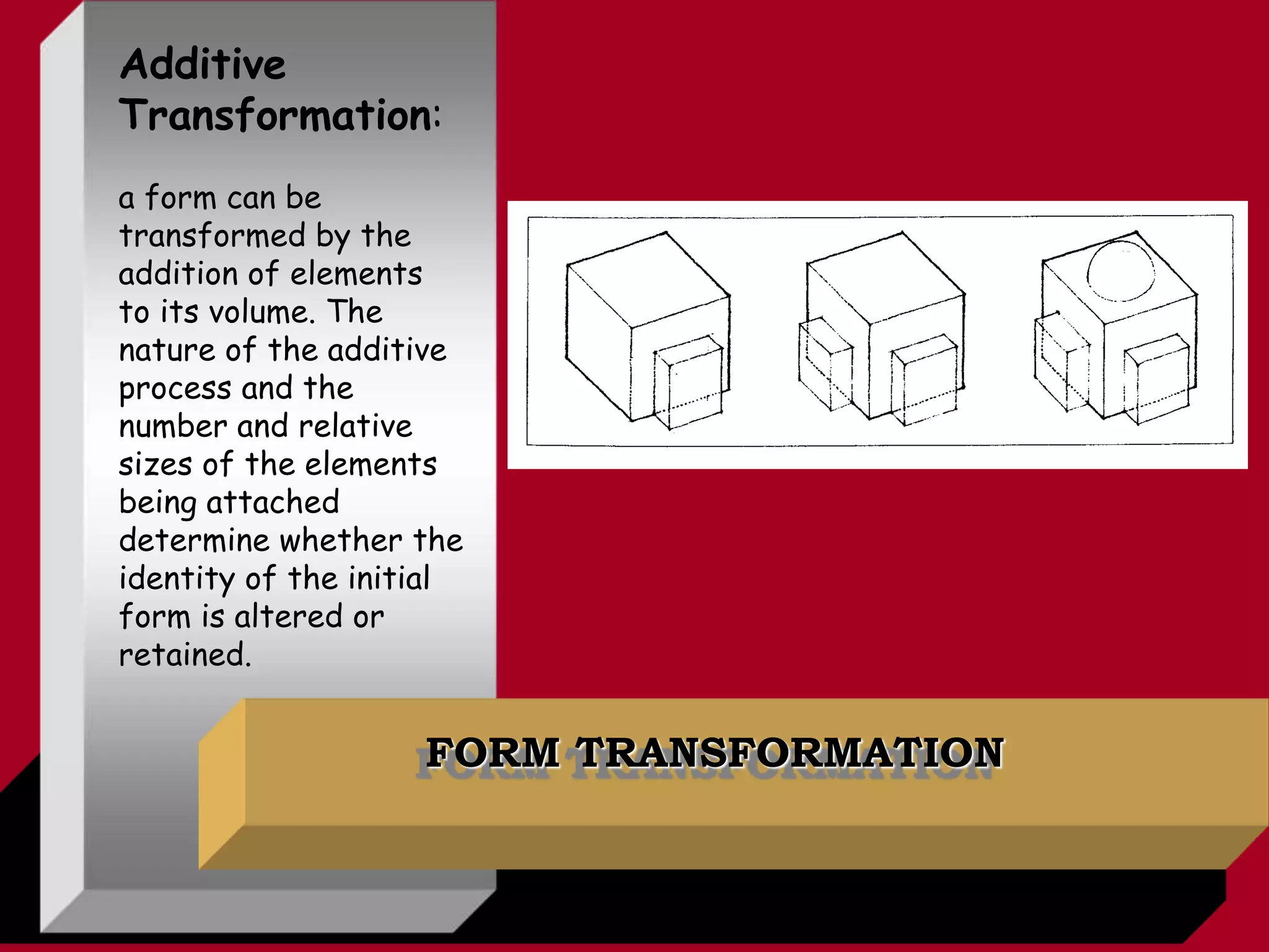 FORM TRANSFORMATION
Additive
Transformation:
a form can be
transformed by the
addition of elements
to its volume. The
nature of the additive
process and the
number and relative
sizes of the elements
being attached
determine whether the
identity of the initial
form is altered or
retained.
 