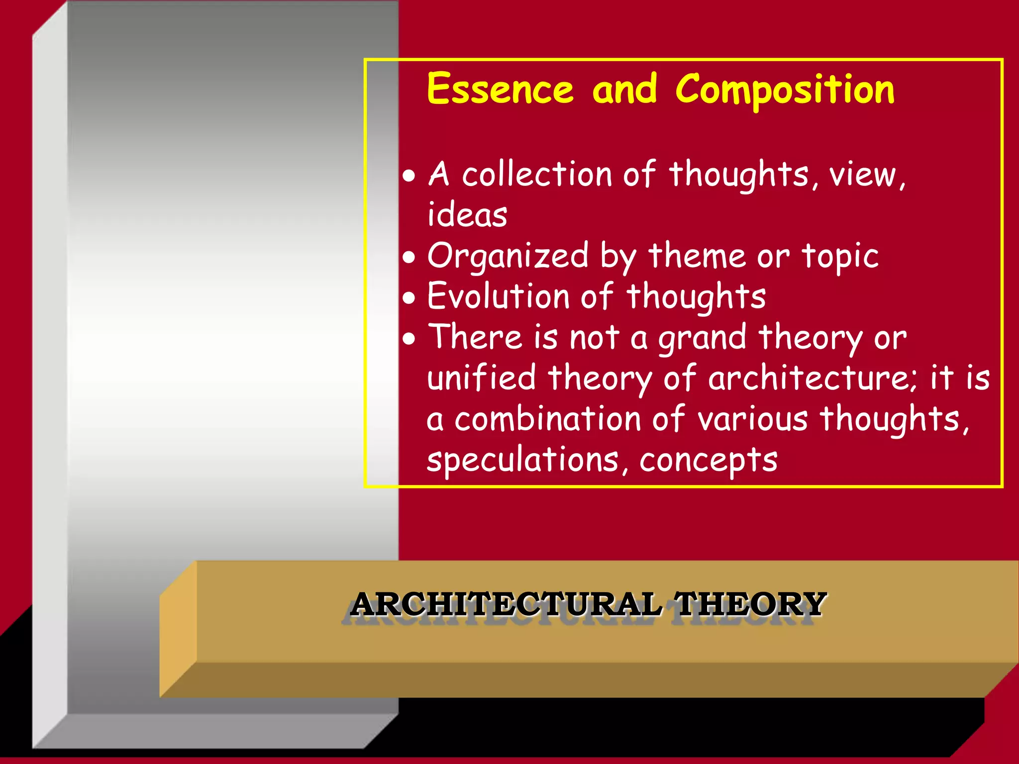 ARCHITECTURAL THEORY
Essence and Composition
 A collection of thoughts, view,
ideas
 Organized by theme or topic
 Evolution of thoughts
 There is not a grand theory or
unified theory of architecture; it is
a combination of various thoughts,
speculations, concepts
 