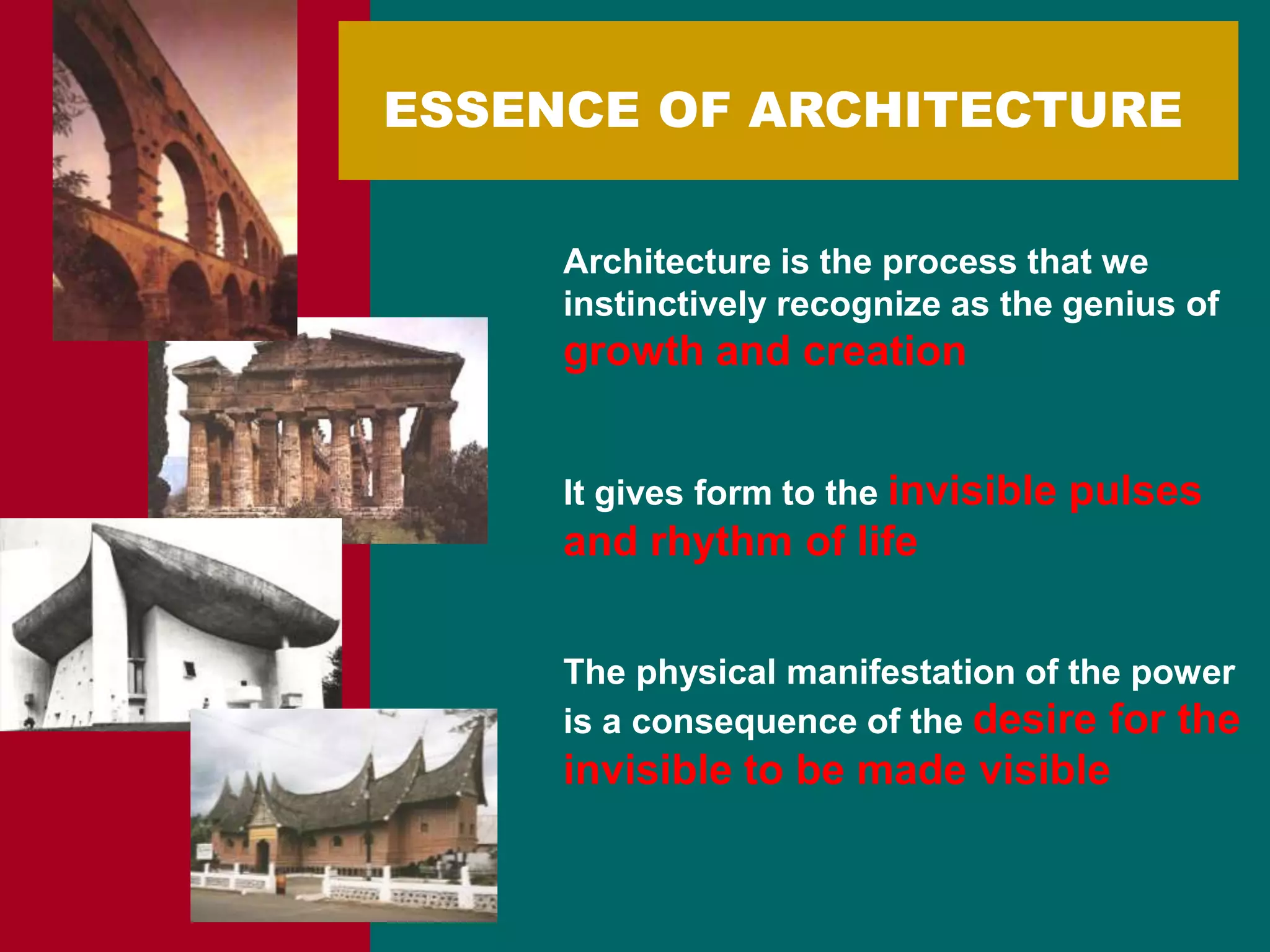 ESSENCE OF ARCHITECTURE
Architecture is the process that we
instinctively recognize as the genius of
growth and creation
It gives form to the invisible pulses
and rhythm of life
The physical manifestation of the power
is a consequence of the desire for the
invisible to be made visible
 
