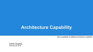 Architecture Capability
How to establish an effective architecture capability
Adrian Grigoras,
February 22, 2015
 