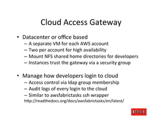 Cloud	
  Access	
  Gateway	
  
•  Datacenter	
  or	
  oﬃce	
  based	
  
    –  A	
  separate	
  VM	
  for	
  each	
  AWS	
  account	
  
    –  Two	
  per	
  account	
  for	
  high	
  availability	
  
    –  Mount	
  NFS	
  shared	
  home	
  directories	
  for	
  developers	
  
    –  Instances	
  trust	
  the	
  gateway	
  via	
  a	
  security	
  group	
  

•  Manage	
  how	
  developers	
  login	
  to	
  cloud	
  
    –  Access	
  control	
  via	
  ldap	
  group	
  membership	
  
    –  Audit	
  logs	
  of	
  every	
  login	
  to	
  the	
  cloud	
  
    –  Similar	
  to	
  awsfabrictasks	
  ssh	
  wrapper	
  
    h=p://readthedocs.org/docs/awsfabrictasks/en/latest/	
  
 