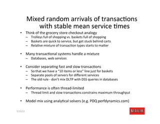 Mixed	
  random	
  arrivals	
  of	
  transacMons	
  
                  with	
  stable	
  mean	
  service	
  Mmes	
  
    •  Think	
  of	
  the	
  grocery	
  store	
  checkout	
  analogy	
  
              –  Trolleys	
  full	
  of	
  shopping	
  vs.	
  baskets	
  full	
  of	
  shopping	
  
              –  Baskets	
  are	
  quick	
  to	
  service,	
  but	
  get	
  stuck	
  behind	
  carts	
  
              –  RelaMve	
  mixture	
  of	
  transacMon	
  types	
  starts	
  to	
  ma=er	
  

    •  Many	
  transacMonal	
  systems	
  handle	
  a	
  mixture	
  
              –  Databases,	
  web	
  services	
  

    •  Consider	
  separaMng	
  fast	
  and	
  slow	
  transacMons	
  
              –  So	
  that	
  we	
  have	
  a	
  “10	
  items	
  or	
  less”	
  line	
  just	
  for	
  baskets	
  
              –  Separate	
  pools	
  of	
  servers	
  for	
  diﬀerent	
  services	
  
              –  The	
  old	
  rule	
  -­‐	
  don’t	
  mix	
  OLTP	
  with	
  DSS	
  queries	
  in	
  databases	
  

    •  Performance	
  is	
  o7en	
  thread-­‐limited	
  
              –  Thread	
  limit	
  and	
  slow	
  transacMons	
  constrains	
  maximum	
  throughput	
  

    •  Model	
  mix	
  using	
  analyMcal	
  solvers	
  (e.g.	
  PDQ	
  perfdynamics.com)	
  

5/15/12	
                                                                                                             Slide	
  256	
  
 