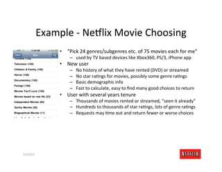 Example	
  -­‐	
  Ne:lix	
  Movie	
  Choosing	
  
                     •  “Pick	
  24	
  genres/subgenres	
  etc.	
  of	
  75	
  movies	
  each	
  for	
  me”	
  
                           –  used	
  by	
  TV	
  based	
  devices	
  like	
  Xbox360,	
  PS/3,	
  iPhone	
  app	
  
                     •  New	
  user	
  
                           –    No	
  history	
  of	
  what	
  they	
  have	
  rented	
  (DVD)	
  or	
  streamed	
  
                           –    No	
  star	
  raMngs	
  for	
  movies,	
  possibly	
  some	
  genre	
  raMngs	
  
                           –    Basic	
  demographic	
  info	
  
                           –    Fast	
  to	
  calculate,	
  easy	
  to	
  ﬁnd	
  many	
  good	
  choices	
  to	
  return	
  
                     •  User	
  with	
  several	
  years	
  tenure	
  
                           –  Thousands	
  of	
  movies	
  rented	
  or	
  streamed,	
  “seen	
  it	
  already”	
  
                           –  Hundreds	
  to	
  thousands	
  of	
  star	
  raMngs,	
  lots	
  of	
  genre	
  raMngs	
  
                           –  Requests	
  may	
  Mme	
  out	
  and	
  return	
  fewer	
  or	
  worse	
  choices	
  




5/15/12	
                                                                                                            Slide	
  261	
  
 