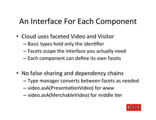 An	
  Interface	
  For	
  Each	
  Component	
  
•  Cloud	
  uses	
  faceted	
  Video	
  and	
  Visitor	
  
    –  Basic	
  types	
  hold	
  only	
  the	
  idenMﬁer	
  
    –  Facets	
  scope	
  the	
  interface	
  you	
  actually	
  need	
  
    –  Each	
  component	
  can	
  deﬁne	
  its	
  own	
  facets	
  

•  No	
  false-­‐sharing	
  and	
  dependency	
  chains	
  
    –  Type	
  manager	
  converts	
  between	
  facets	
  as	
  needed	
  
    –  video.asA(PresentaMonVideo)	
  for	
  www	
  
    –  video.asA(MerchableVideo)	
  for	
  middle	
  Mer	
  
 