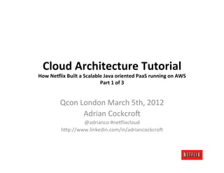 Cloud	
  Architecture	
  Tutorial	
  
How	
  Ne3lix	
  Built	
  a	
  Scalable	
  Java	
  oriented	
  PaaS	
  running	
  on	
  AWS	
  
                                      Part	
  1	
  of	
  3	
  


             Qcon	
  London	
  March	
  5th,	
  2012	
  
                      Adrian	
  Cockcro6	
  
                      @adrianco	
  #ne:lixcloud	
  
              h>p://www.linkedin.com/in/adriancockcro6	
  
 