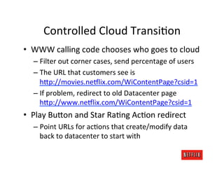 Controlled	
  Cloud	
  TransiRon	
  
•  WWW	
  calling	
  code	
  chooses	
  who	
  goes	
  to	
  cloud	
  
   –  Filter	
  out	
  corner	
  cases,	
  send	
  percentage	
  of	
  users	
  
   –  The	
  URL	
  that	
  customers	
  see	
  is	
  
      h>p://movies.ne:lix.com/WiContentPage?csid=1	
  
   –  If	
  problem,	
  redirect	
  to	
  old	
  Datacenter	
  page	
  
      h>p://www.ne:lix.com/WiContentPage?csid=1	
  
•  Play	
  Bu>on	
  and	
  Star	
  RaRng	
  AcRon	
  redirect	
  
   –  Point	
  URLs	
  for	
  acRons	
  that	
  create/modify	
  data	
  
      back	
  to	
  datacenter	
  to	
  start	
  with	
  
 