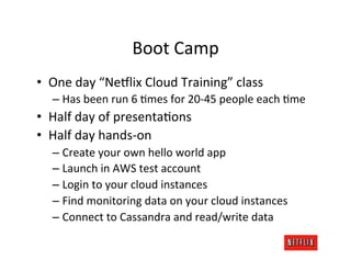 Boot	
  Camp	
  
•  One	
  day	
  “Ne:lix	
  Cloud	
  Training”	
  class	
  
    –  Has	
  been	
  run	
  6	
  Rmes	
  for	
  20-­‐45	
  people	
  each	
  Rme	
  
•  Half	
  day	
  of	
  presentaRons	
  
•  Half	
  day	
  hands-­‐on	
  
    –  Create	
  your	
  own	
  hello	
  world	
  app	
  
    –  Launch	
  in	
  AWS	
  test	
  account	
  
    –  Login	
  to	
  your	
  cloud	
  instances	
  
    –  Find	
  monitoring	
  data	
  on	
  your	
  cloud	
  instances	
  
    –  Connect	
  to	
  Cassandra	
  and	
  read/write	
  data	
  
 
