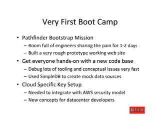 Very	
  First	
  Boot	
  Camp	
  
•  Pathﬁnder	
  Bootstrap	
  Mission	
  
    –  Room	
  full	
  of	
  engineers	
  sharing	
  the	
  pain	
  for	
  1-­‐2	
  days	
  
    –  Built	
  a	
  very	
  rough	
  prototype	
  working	
  web	
  site	
  
•  Get	
  everyone	
  hands-­‐on	
  with	
  a	
  new	
  code	
  base	
  
    –  Debug	
  lots	
  of	
  tooling	
  and	
  conceptual	
  issues	
  very	
  fast	
  
    –  Used	
  SimpleDB	
  to	
  create	
  mock	
  data	
  sources	
  
•  Cloud	
  Speciﬁc	
  Key	
  Setup	
  
    –  Needed	
  to	
  integrate	
  with	
  AWS	
  security	
  model	
  
    –  New	
  concepts	
  for	
  datacenter	
  developers	
  
 