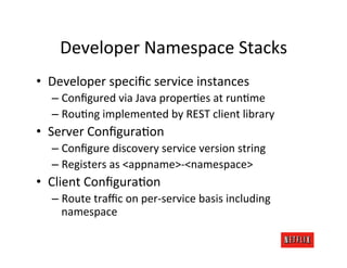 Developer	
  Namespace	
  Stacks	
  
•  Developer	
  speciﬁc	
  service	
  instances	
  
   –  Conﬁgured	
  via	
  Java	
  properRes	
  at	
  runRme	
  
   –  RouRng	
  implemented	
  by	
  REST	
  client	
  library	
  
•  Server	
  ConﬁguraRon	
  
   –  Conﬁgure	
  discovery	
  service	
  version	
  string	
  
   –  Registers	
  as	
  <appname>-­‐<namespace>	
  
•  Client	
  ConﬁguraRon	
  
   –  Route	
  traﬃc	
  on	
  per-­‐service	
  basis	
  including	
  
      namespace	
  
 