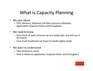What	
  is	
  Capacity	
  Planning	
  
•  We	
  care	
  about	
  
     –  CPU,	
  Memory,	
  Network	
  and	
  Disk	
  resource	
  uRlizaRon	
  
     –  ApplicaRon	
  response	
  Rmes	
  and	
  throughput	
  

•  We	
  need	
  to	
  know	
  
     –  how	
  much	
  of	
  each	
  resource	
  we	
  are	
  using	
  now,	
  and	
  will	
  use	
  in	
  
        the	
  future	
  
     –  how	
  much	
  headroom	
  we	
  have	
  to	
  handle	
  higher	
  loads	
  

•  We	
  want	
  to	
  understand	
  
     –  how	
  headroom	
  varies	
  
     –  how	
  it	
  relates	
  to	
  applicaRon	
  response	
  Rmes	
  and	
  throughput	
  
 