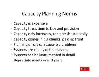 Capacity	
  Planning	
  Norms	
  
•    Capacity	
  is	
  expensive	
  
•    Capacity	
  takes	
  Rme	
  to	
  buy	
  and	
  provision	
  
•    Capacity	
  only	
  increases,	
  can’t	
  be	
  shrunk	
  easily	
  
•    Capacity	
  comes	
  in	
  big	
  chunks,	
  paid	
  up	
  front	
  
•    Planning	
  errors	
  can	
  cause	
  big	
  problems	
  
•    Systems	
  are	
  clearly	
  deﬁned	
  assets	
  
•    Systems	
  can	
  be	
  instrumented	
  in	
  detail	
  
•    Depreciate	
  assets	
  over	
  3	
  years	
  
 