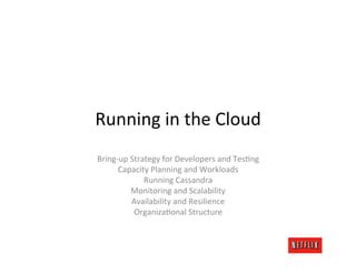 Running	
  in	
  the	
  Cloud	
  
Bring-­‐up	
  Strategy	
  for	
  Developers	
  and	
  TesRng	
  
       Capacity	
  Planning	
  and	
  Workloads	
  
                  Running	
  Cassandra	
  
              Monitoring	
  and	
  Scalability	
  
              Availability	
  and	
  Resilience	
  
               OrganizaRonal	
  Structure	
  
                                 	
  
                                 	
  
                                 	
  
 