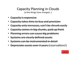 Capacity	
  Planning	
  in	
  Clouds	
  
                     (a	
  few	
  things	
  have	
  changed…)	
  

•    Capacity	
  is	
  expensive	
  
•    Capacity	
  takes	
  Rme	
  to	
  buy	
  and	
  provision	
  
•    Capacity	
  only	
  increases,	
  can’t	
  be	
  shrunk	
  easily	
  
•    Capacity	
  comes	
  in	
  big	
  chunks,	
  paid	
  up	
  front	
  
•    Planning	
  errors	
  can	
  cause	
  big	
  problems	
  
•    Systems	
  are	
  clearly	
  deﬁned	
  assets	
  
•    Systems	
  can	
  be	
  instrumented	
  in	
  detail	
  
•    Depreciate	
  assets	
  over	
  3	
  years	
  (reservaRons!)	
  
 