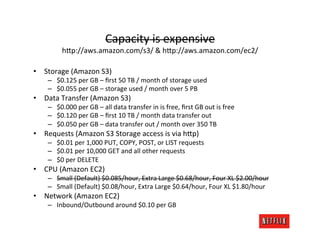 Capacity	
  is	
  expensive	
  
              h>p://aws.amazon.com/s3/	
  &	
  h>p://aws.amazon.com/ec2/                                                   	
  
•  Storage	
  (Amazon	
  S3)	
  	
  
      –  $0.125	
  per	
  GB	
  –	
  ﬁrst	
  50	
  TB	
  /	
  month	
  of	
  storage	
  used	
  
      –  $0.055	
  per	
  GB	
  –	
  storage	
  used	
  /	
  month	
  over	
  5	
  PB	
  
•  Data	
  Transfer	
  (Amazon	
  S3)	
  	
  
      –  $0.000	
  per	
  GB	
  –	
  all	
  data	
  transfer	
  in	
  is	
  free,	
  ﬁrst	
  GB	
  out	
  is	
  free	
  
      –  $0.120	
  per	
  GB	
  –	
  ﬁrst	
  10	
  TB	
  /	
  month	
  data	
  transfer	
  out	
  
      –  $0.050	
  per	
  GB	
  –	
  data	
  transfer	
  out	
  /	
  month	
  over	
  350	
  TB	
  
•  Requests	
  (Amazon	
  S3	
  Storage	
  access	
  is	
  via	
  h>p)	
  
      –  $0.01	
  per	
  1,000	
  PUT,	
  COPY,	
  POST,	
  or	
  LIST	
  requests	
  
      –  $0.01	
  per	
  10,000	
  GET	
  and	
  all	
  other	
  requests	
  
      –  $0	
  per	
  DELETE	
  
•  CPU	
  (Amazon	
  EC2)	
  
      –  Small	
  (Default)	
  $0.085/hour,	
  Extra	
  Large	
  $0.68/hour,	
  Four	
  XL	
  $2.00/hour	
  
      –  Small	
  (Default)	
  $0.08/hour,	
  Extra	
  Large	
  $0.64/hour,	
  Four	
  XL	
  $1.80/hour	
  
•  Network	
  (Amazon	
  EC2)	
  
      –  Inbound/Outbound	
  around	
  $0.10	
  per	
  GB	
  
 