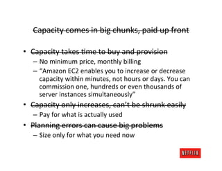 Capacity	
  comes	
  in	
  big	
  chunks,	
  paid	
  up	
  front	
  

•  Capacity	
  takes	
  Rme	
  to	
  buy	
  and	
  provision	
  
    –  No	
  minimum	
  price,	
  monthly	
  billing	
  
    –  “Amazon	
  EC2	
  enables	
  you	
  to	
  increase	
  or	
  decrease	
  
       capacity	
  within	
  minutes,	
  not	
  hours	
  or	
  days.	
  You	
  can	
  
       commission	
  one,	
  hundreds	
  or	
  even	
  thousands	
  of	
  
       server	
  instances	
  simultaneously”	
  
•  Capacity	
  only	
  increases,	
  can’t	
  be	
  shrunk	
  easily	
  
    –  Pay	
  for	
  what	
  is	
  actually	
  used	
  
•  Planning	
  errors	
  can	
  cause	
  big	
  problems	
  
    –  Size	
  only	
  for	
  what	
  you	
  need	
  now	
  
 
