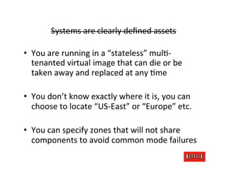 Systems	
  are	
  clearly	
  deﬁned	
  assets	
  

•  You	
  are	
  running	
  in	
  a	
  “stateless”	
  mulR-­‐
   tenanted	
  virtual	
  image	
  that	
  can	
  die	
  or	
  be	
  
   taken	
  away	
  and	
  replaced	
  at	
  any	
  Rme	
  

•  You	
  don’t	
  know	
  exactly	
  where	
  it	
  is,	
  you	
  can	
  
   choose	
  to	
  locate	
  “US-­‐East”	
  or	
  “Europe”	
  etc.	
  

•  You	
  can	
  specify	
  zones	
  that	
  will	
  not	
  share	
  
   components	
  to	
  avoid	
  common	
  mode	
  failures	
  
 