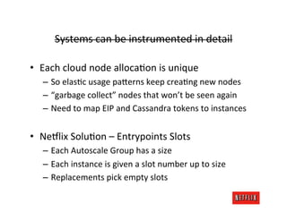 Systems	
  can	
  be	
  instrumented	
  in	
  detail	
  

•  Each	
  cloud	
  node	
  allocaRon	
  is	
  unique	
  
    –  So	
  elasRc	
  usage	
  pa>erns	
  keep	
  creaRng	
  new	
  nodes	
  
    –  “garbage	
  collect”	
  nodes	
  that	
  won’t	
  be	
  seen	
  again	
  
    –  Need	
  to	
  map	
  EIP	
  and	
  Cassandra	
  tokens	
  to	
  instances	
  


•  Ne:lix	
  SoluRon	
  –	
  Entrypoints	
  Slots	
  
    –  Each	
  Autoscale	
  Group	
  has	
  a	
  size	
  
    –  Each	
  instance	
  is	
  given	
  a	
  slot	
  number	
  up	
  to	
  size	
  
    –  Replacements	
  pick	
  empty	
  slots	
  
 