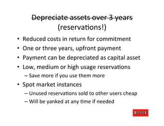 Depreciate	
  assets	
  over	
  3	
  years	
  
                 (reservaRons!)	
  
•    Reduced	
  costs	
  in	
  return	
  for	
  commitment	
  
•    One	
  or	
  three	
  years,	
  upfront	
  payment	
  
•    Payment	
  can	
  be	
  depreciated	
  as	
  capital	
  asset	
  
•    Low,	
  medium	
  or	
  high	
  usage	
  reservaRons	
  
      –  Save	
  more	
  if	
  you	
  use	
  them	
  more	
  
•  Spot	
  market	
  instances	
  
      –  Unused	
  reservaRons	
  sold	
  to	
  other	
  users	
  cheap	
  
      –  Will	
  be	
  yanked	
  at	
  any	
  Rme	
  if	
  needed	
  
 