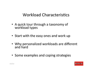 Workload	
  CharacterisRcs	
  

    •  A	
  quick	
  tour	
  through	
  a	
  taxonomy	
  of	
  
       workload	
  types	
  

    •  Start	
  with	
  the	
  easy	
  ones	
  and	
  work	
  up	
  

    •  Why	
  personalized	
  workloads	
  are	
  diﬀerent	
  
       and	
  hard	
  

    •  Some	
  examples	
  and	
  coping	
  strategies	
  

3/12/12	
                                                              Slide	
  176	
  
 