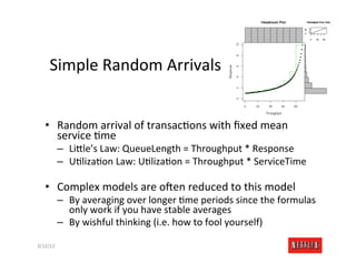 Simple	
  Random	
  Arrivals	
  


    •  Random	
  arrival	
  of	
  transacRons	
  with	
  ﬁxed	
  mean	
  
       service	
  Rme	
  
              –  Li>le’s	
  Law:	
  QueueLength	
  =	
  Throughput	
  *	
  Response	
  
              –  URlizaRon	
  Law:	
  URlizaRon	
  =	
  Throughput	
  *	
  ServiceTime	
  

    •  Complex	
  models	
  are	
  o6en	
  reduced	
  to	
  this	
  model	
  
              –  By	
  averaging	
  over	
  longer	
  Rme	
  periods	
  since	
  the	
  formulas	
  
                 only	
  work	
  if	
  you	
  have	
  stable	
  averages	
  
              –  By	
  wishful	
  thinking	
  (i.e.	
  how	
  to	
  fool	
  yourself)	
  

3/12/12	
                                                                                    Slide	
  177	
  
 