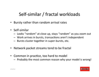 Self-­‐similar	
  /	
  fractal	
  workloads	
  
•  Bursty	
  rather	
  than	
  random	
  arrival	
  rates	
  

•  Self-­‐similar	
  
       –  Looks	
  “random”	
  at	
  close	
  up,	
  stays	
  “random”	
  as	
  you	
  zoom	
  out	
  
       –  Work	
  arrives	
  in	
  bursts,	
  transacRons	
  aren’t	
  independent	
  
       –  Bursts	
  cluster	
  together	
  in	
  super-­‐bursts,	
  etc.	
  

•  Network	
  packet	
  streams	
  tend	
  to	
  be	
  fractal	
  

•  Common	
  in	
  pracRce,	
  too	
  hard	
  to	
  model	
  
       –  Probably	
  the	
  most	
  common	
  reason	
  why	
  your	
  model	
  is	
  wrong!	
  


3/12/12	
                                                                                  Slide	
  180	
  
 