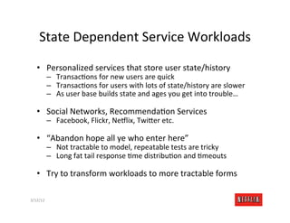 State	
  Dependent	
  Service	
  Workloads	
  

    •  Personalized	
  services	
  that	
  store	
  user	
  state/history	
  
              –  TransacRons	
  for	
  new	
  users	
  are	
  quick	
  
              –  TransacRons	
  for	
  users	
  with	
  lots	
  of	
  state/history	
  are	
  slower	
  
              –  As	
  user	
  base	
  builds	
  state	
  and	
  ages	
  you	
  get	
  into	
  trouble…	
  

    •  Social	
  Networks,	
  RecommendaRon	
  Services	
  
              –  Facebook,	
  Flickr,	
  Ne:lix,	
  Twi>er	
  etc.	
  

    •  “Abandon	
  hope	
  all	
  ye	
  who	
  enter	
  here”	
  
              –  Not	
  tractable	
  to	
  model,	
  repeatable	
  tests	
  are	
  tricky	
  
              –  Long	
  fat	
  tail	
  response	
  Rme	
  distribuRon	
  and	
  Rmeouts	
  

    •  Try	
  to	
  transform	
  workloads	
  to	
  more	
  tractable	
  forms	
  

3/12/12	
                                                                                                Slide	
  181	
  
 