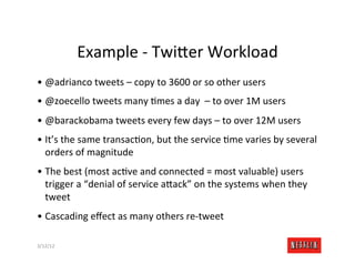 Example	
  -­‐	
  Twi>er	
  Workload	
  
•  @adrianco	
  tweets	
  –	
  copy	
  to	
  3600	
  or	
  so	
  other	
  users	
  
•  @zoecello	
  tweets	
  many	
  Rmes	
  a	
  day	
  	
  –	
  to	
  over	
  1M	
  users	
  
•  @barackobama	
  tweets	
  every	
  few	
  days	
  –	
  to	
  over	
  12M	
  users	
  
•  It’s	
  the	
  same	
  transacRon,	
  but	
  the	
  service	
  Rme	
  varies	
  by	
  several	
  
   orders	
  of	
  magnitude	
  
•  The	
  best	
  (most	
  acRve	
  and	
  connected	
  =	
  most	
  valuable)	
  users	
  
   trigger	
  a	
  “denial	
  of	
  service	
  a>ack”	
  on	
  the	
  systems	
  when	
  they	
  
   tweet	
  
•  Cascading	
  eﬀect	
  as	
  many	
  others	
  re-­‐tweet	
  

3/12/12	
                                                                                      Slide	
  182	
  
 