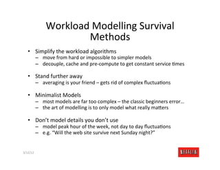 Workload	
  Modelling	
  Survival	
  
                             Methods	
  
    •  Simplify	
  the	
  workload	
  algorithms	
  
              –  move	
  from	
  hard	
  or	
  impossible	
  to	
  simpler	
  models	
  
              –  decouple,	
  cache	
  and	
  pre-­‐compute	
  to	
  get	
  constant	
  service	
  Rmes	
  

    •  Stand	
  further	
  away	
  
              –  averaging	
  is	
  your	
  friend	
  –	
  gets	
  rid	
  of	
  complex	
  ﬂuctuaRons	
  

    •  Minimalist	
  Models	
  
              –  most	
  models	
  are	
  far	
  too	
  complex	
  –	
  the	
  classic	
  beginners	
  error…	
  
              –  the	
  art	
  of	
  modelling	
  is	
  to	
  only	
  model	
  what	
  really	
  ma>ers	
  

    •  Don’t	
  model	
  details	
  you	
  don’t	
  use	
  
              –  model	
  peak	
  hour	
  of	
  the	
  week,	
  not	
  day	
  to	
  day	
  ﬂuctuaRons	
  
              –  e.g.	
  “Will	
  the	
  web	
  site	
  survive	
  next	
  Sunday	
  night?”	
  


3/12/12	
                                                                                                       Slide	
  184	
  
 