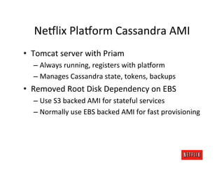 Ne:lix	
  Pla:orm	
  Cassandra	
  AMI	
  
•  Tomcat	
  server	
  with	
  Priam	
  
   –  Always	
  running,	
  registers	
  with	
  pla:orm	
  
   –  Manages	
  Cassandra	
  state,	
  tokens,	
  backups	
  
•  Removed	
  Root	
  Disk	
  Dependency	
  on	
  EBS	
  
   –  Use	
  S3	
  backed	
  AMI	
  for	
  stateful	
  services	
  
   –  Normally	
  use	
  EBS	
  backed	
  AMI	
  for	
  fast	
  provisioning	
  
 