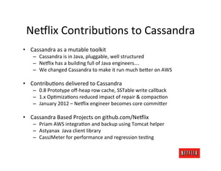 Ne:lix	
  ContribuRons	
  to	
  Cassandra	
  
•  Cassandra	
  as	
  a	
  mutable	
  toolkit	
  
     –  Cassandra	
  is	
  in	
  Java,	
  pluggable,	
  well	
  structured	
  
     –  Ne:lix	
  has	
  a	
  building	
  full	
  of	
  Java	
  engineers….	
  
     –  We	
  changed	
  Cassandra	
  to	
  make	
  it	
  run	
  much	
  be>er	
  on	
  AWS	
  

•  ContribuRons	
  delivered	
  to	
  Cassandra	
  
     –  0.8	
  Prototype	
  oﬀ-­‐heap	
  row	
  cache,	
  SSTable	
  write	
  callback	
  
     –  1.x	
  OpRmizaRons	
  reduced	
  impact	
  of	
  repair	
  &	
  compacRon	
  
     –  January	
  2012	
  –	
  Ne:lix	
  engineer	
  becomes	
  core	
  commi>er	
  

•  Cassandra	
  Based	
  Projects	
  on	
  github.com/Ne:lix	
  
     –  Priam	
  AWS	
  integraRon	
  and	
  backup	
  using	
  Tomcat	
  helper	
  
     –  Astyanax	
  	
  Java	
  client	
  library	
  
     –  CassJMeter	
  for	
  performance	
  and	
  regression	
  tesRng	
  
 