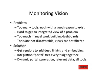 Monitoring	
  Vision	
  
•  Problem	
  
   –  Too	
  many	
  tools,	
  each	
  with	
  a	
  good	
  reason	
  to	
  exist	
  
   –  Hard	
  to	
  get	
  an	
  integrated	
  view	
  of	
  a	
  problem	
  
   –  Too	
  much	
  manual	
  work	
  building	
  dashboards	
  
   –  Tools	
  are	
  not	
  discoverable,	
  views	
  are	
  not	
  ﬁltered	
  
•  SoluRon	
  
   –  Get	
  vendors	
  to	
  add	
  deep	
  linking	
  and	
  embedding	
  
   –  IntegraRon	
  “portal”	
  Res	
  everything	
  together	
  
   –  Dynamic	
  portal	
  generaRon,	
  relevant	
  data,	
  all	
  tools	
  
 