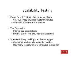 Scalability	
  TesRng	
  
•  Cloud	
  Based	
  TesRng	
  –	
  fricRonless,	
  elasRc	
  
    –  Create/destroy	
  any	
  sized	
  cluster	
  in	
  minutes	
  
    –  Many	
  test	
  scenarios	
  run	
  in	
  parallel	
  

•  Test	
  Scenarios	
  
    –  Internal	
  app	
  speciﬁc	
  tests	
  
    –  Simple	
  “stress”	
  tool	
  provided	
  with	
  Cassandra	
  

•  Scale	
  test,	
  keep	
  making	
  the	
  cluster	
  bigger	
  
    –  Check	
  that	
  tooling	
  and	
  automaRon	
  works…	
  
    –  How	
  many	
  ten	
  column	
  row	
  writes/sec	
  can	
  we	
  do?	
  
 
