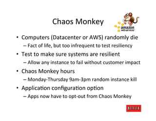 Chaos	
  Monkey	
  
•  Computers	
  (Datacenter	
  or	
  AWS)	
  randomly	
  die	
  
    –  Fact	
  of	
  life,	
  but	
  too	
  infrequent	
  to	
  test	
  resiliency	
  
•  Test	
  to	
  make	
  sure	
  systems	
  are	
  resilient	
  
    –  Allow	
  any	
  instance	
  to	
  fail	
  without	
  customer	
  impact	
  
•  Chaos	
  Monkey	
  hours	
  
    –  Monday-­‐Thursday	
  9am-­‐3pm	
  random	
  instance	
  kill	
  
•  ApplicaRon	
  conﬁguraRon	
  opRon	
  
    –  Apps	
  now	
  have	
  to	
  opt-­‐out	
  from	
  Chaos	
  Monkey	
  
 